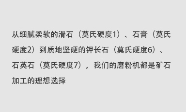 從細膩柔軟的滑石（莫氏硬度1）、石膏（莫氏硬度2）到質地堅硬的鉀長石（莫氏硬度6）、石英石（莫氏硬度7），我們的磨粉機都是礦石加工的理想選擇。